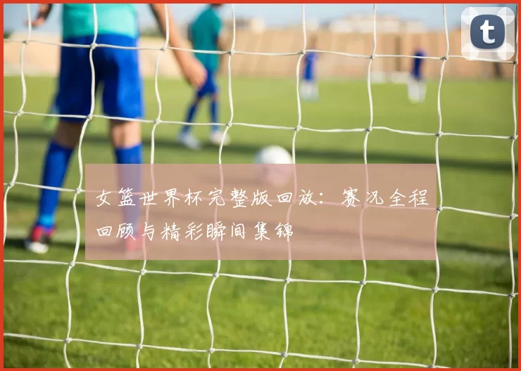 女篮世界杯完整版回放:赛况全程回顾与精彩瞬间集锦