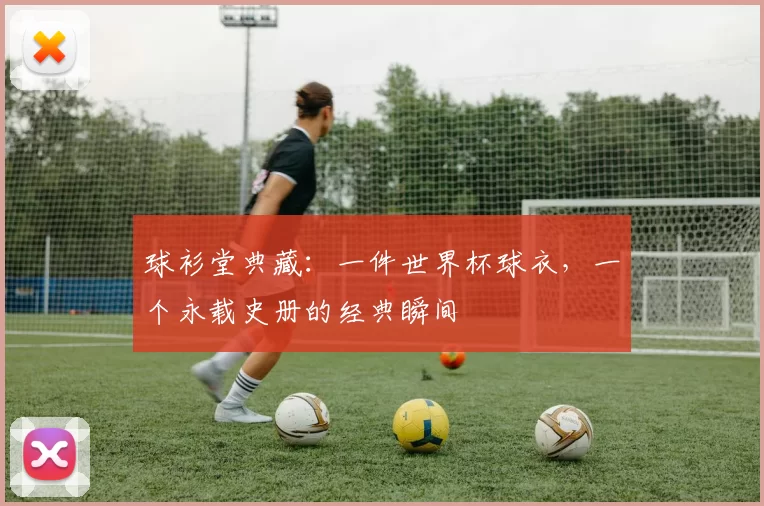 球衫堂典藏:一件世界杯球衣,一个永载史册的经典瞬间
