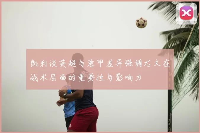 凯利谈英超与意甲差异强调尤文在战术层面的重要性与影响力