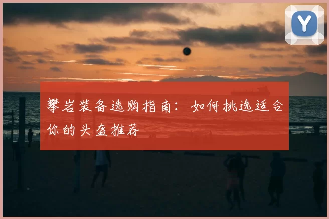 攀岩装备选购指南:如何挑选适合你的头盔推荐