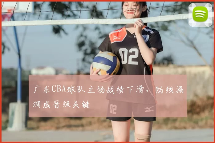广东CBA球队主场战绩下滑，防线漏洞成晋级关键