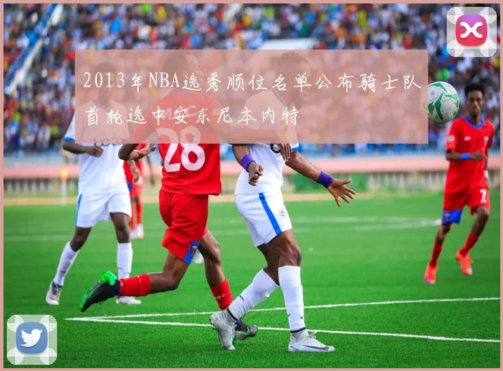 2013年NBA选秀顺位名单公布骑士队首轮选中安东尼本内特