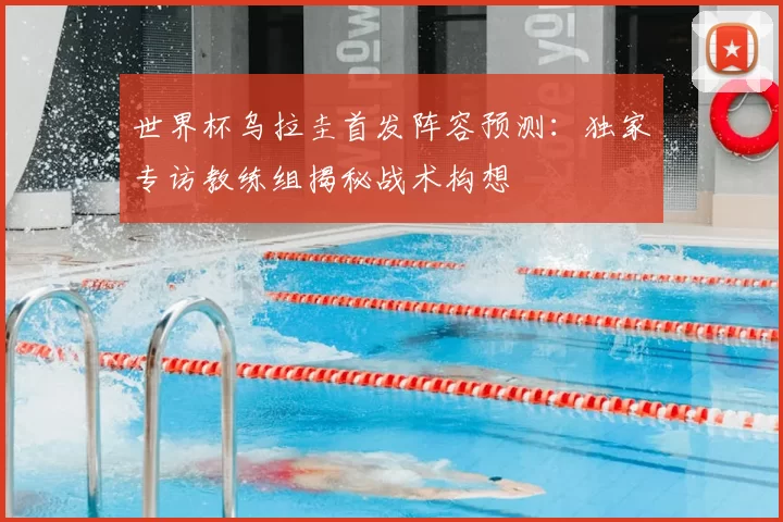 世界杯乌拉圭首发阵容预测:独家专访教练组揭秘战术构想