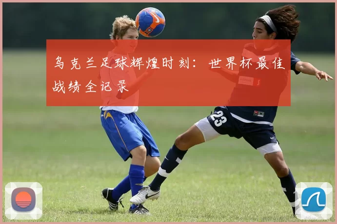 乌克兰足球辉煌时刻:世界杯最佳战绩全记录