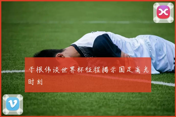 于根伟谈世界杯征程揭示国足高光时刻